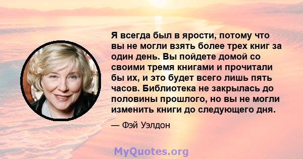 Я всегда был в ярости, потому что вы не могли взять более трех книг за один день. Вы пойдете домой со своими тремя книгами и прочитали бы их, и это будет всего лишь пять часов. Библиотека не закрылась до половины