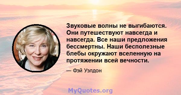 Звуковые волны не выгибаются. Они путешествуют навсегда и навсегда. Все наши предложения бессмертны. Наши бесполезные блебы окружают вселенную на протяжении всей вечности.