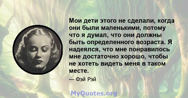 Мои дети этого не сделали, когда они были маленькими, потому что я думал, что они должны быть определенного возраста. Я надеялся, что мне понравилось мне достаточно хорошо, чтобы не хотеть видеть меня в таком месте.