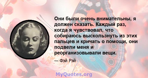 Они были очень внимательны, я должен сказать. Каждый раз, когда я чувствовал, что собираюсь выскользнуть из этих пальцев и кричать о помощи, они подвели меня и реорганизовывали вещи.