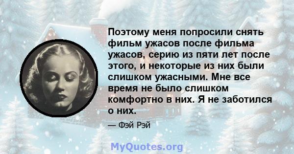 Поэтому меня попросили снять фильм ужасов после фильма ужасов, серию из пяти лет после этого, и некоторые из них были слишком ужасными. Мне все время не было слишком комфортно в них. Я не заботился о них.