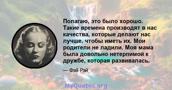 Полагаю, это было хорошо. Такие времена производят в нас качества, которые делают нас лучше, чтобы иметь их. Мои родители не ладили. Моя мама была довольно нетерпимой к дружбе, которая развивалась.