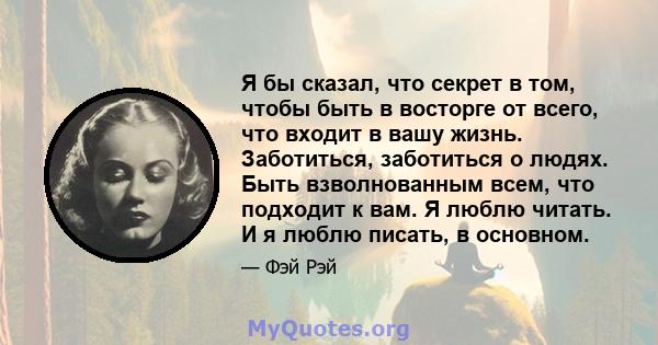 Я бы сказал, что секрет в том, чтобы быть в восторге от всего, что входит в вашу жизнь. Заботиться, заботиться о людях. Быть взволнованным всем, что подходит к вам. Я люблю читать. И я люблю писать, в основном.