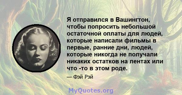 Я отправился в Вашингтон, чтобы попросить небольшой остаточной оплаты для людей, которые написали фильмы в первые, ранние дни, людей, которые никогда не получали никаких остатков на лентах или что -то в этом роде.