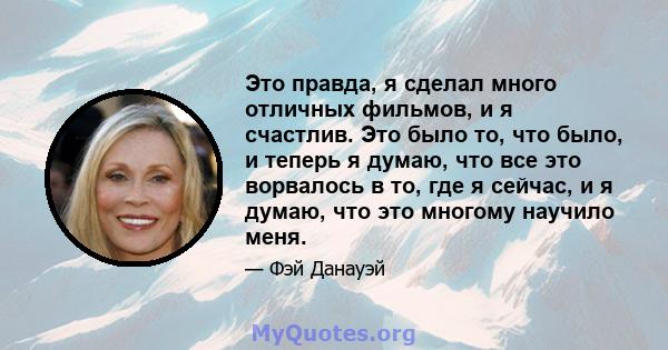 Это правда, я сделал много отличных фильмов, и я счастлив. Это было то, что было, и теперь я думаю, что все это ворвалось в то, где я сейчас, и я думаю, что это многому научило меня.