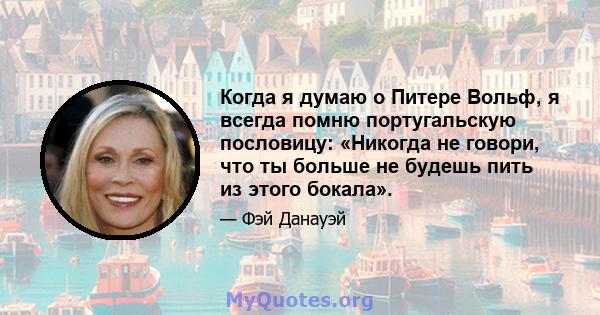 Когда я думаю о Питере Вольф, я всегда помню португальскую пословицу: «Никогда не говори, что ты больше не будешь пить из этого бокала».