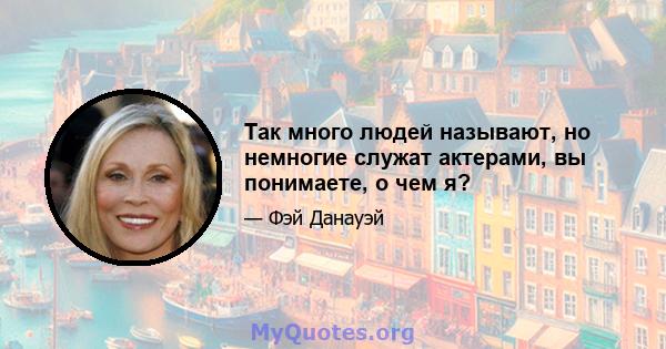 Так много людей называют, но немногие служат актерами, вы понимаете, о чем я?