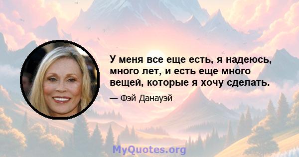 У меня все еще есть, я надеюсь, много лет, и есть еще много вещей, которые я хочу сделать.