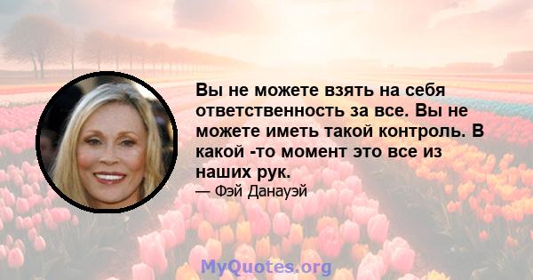 Вы не можете взять на себя ответственность за все. Вы не можете иметь такой контроль. В какой -то момент это все из наших рук.