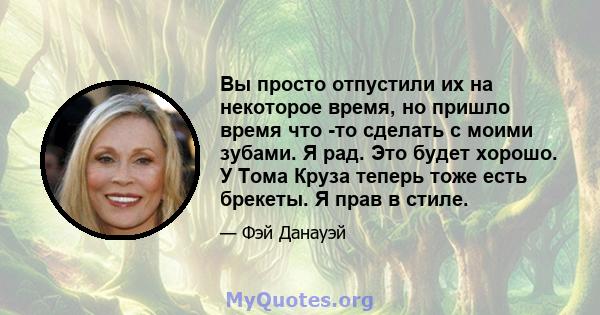 Вы просто отпустили их на некоторое время, но пришло время что -то сделать с моими зубами. Я рад. Это будет хорошо. У Тома Круза теперь тоже есть брекеты. Я прав в стиле.