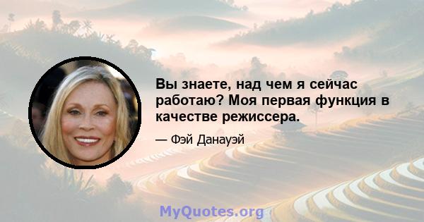 Вы знаете, над чем я сейчас работаю? Моя первая функция в качестве режиссера.