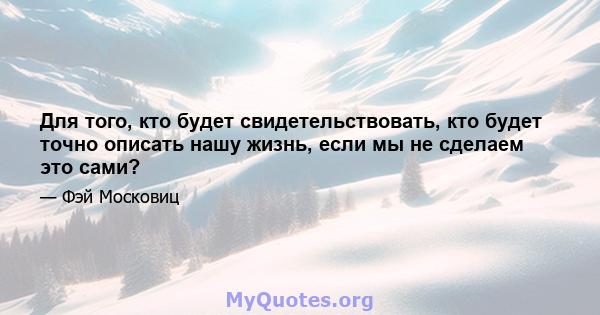 Для того, кто будет свидетельствовать, кто будет точно описать нашу жизнь, если мы не сделаем это сами?