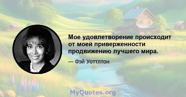 Мое удовлетворение происходит от моей приверженности продвижению лучшего мира.