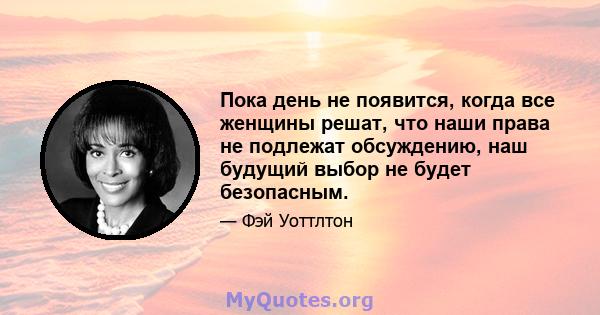 Пока день не появится, когда все женщины решат, что наши права не подлежат обсуждению, наш будущий выбор не будет безопасным.