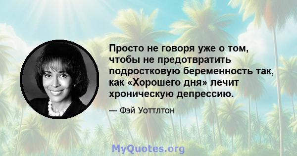 Просто не говоря уже о том, чтобы не предотвратить подростковую беременность так, как «Хорошего дня» лечит хроническую депрессию.