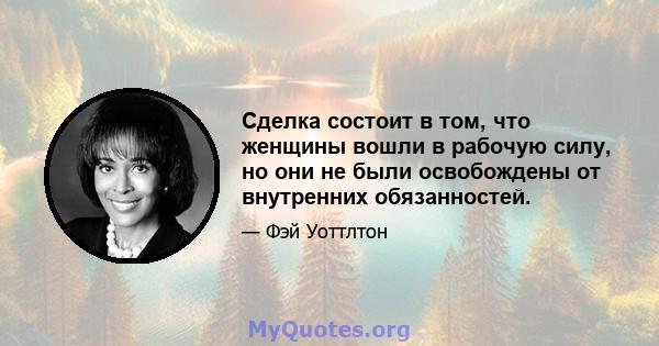 Сделка состоит в том, что женщины вошли в рабочую силу, но они не были освобождены от внутренних обязанностей.