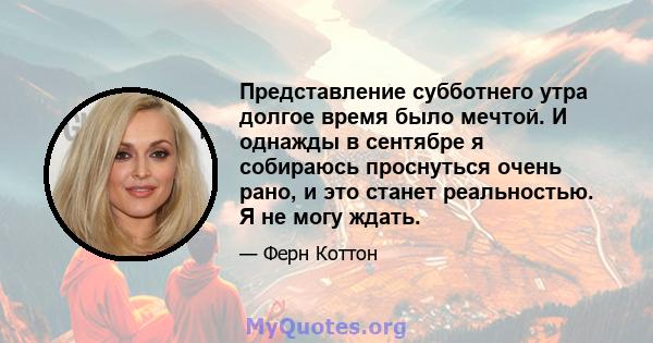 Представление субботнего утра долгое время было мечтой. И однажды в сентябре я собираюсь проснуться очень рано, и это станет реальностью. Я не могу ждать.