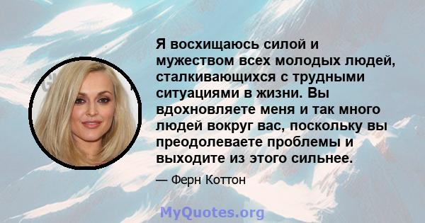 Я восхищаюсь силой и мужеством всех молодых людей, сталкивающихся с трудными ситуациями в жизни. Вы вдохновляете меня и так много людей вокруг вас, поскольку вы преодолеваете проблемы и выходите из этого сильнее.