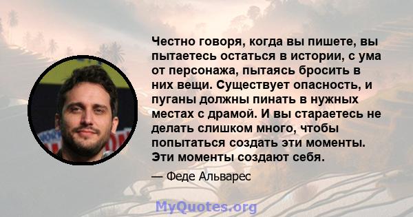 Честно говоря, когда вы пишете, вы пытаетесь остаться в истории, с ума от персонажа, пытаясь бросить в них вещи. Существует опасность, и пуганы должны пинать в нужных местах с драмой. И вы стараетесь не делать слишком