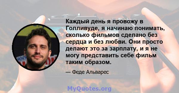 Каждый день я провожу в Голливуде, я начинаю понимать, сколько фильмов сделано без сердца и без любви. Они просто делают это за зарплату, и я не могу представить себе фильм таким образом.