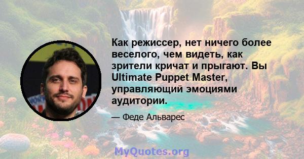 Как режиссер, нет ничего более веселого, чем видеть, как зрители кричат ​​и прыгают. Вы Ultimate Puppet Master, управляющий эмоциями аудитории.