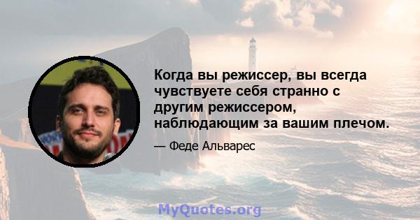 Когда вы режиссер, вы всегда чувствуете себя странно с другим режиссером, наблюдающим за вашим плечом.