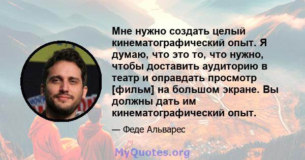 Мне нужно создать целый кинематографический опыт. Я думаю, что это то, что нужно, чтобы доставить аудиторию в театр и оправдать просмотр [фильм] на большом экране. Вы должны дать им кинематографический опыт.