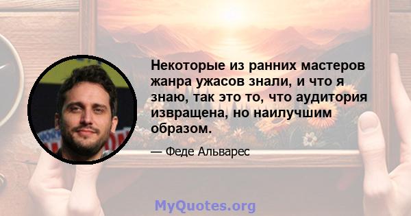 Некоторые из ранних мастеров жанра ужасов знали, и что я знаю, так это то, что аудитория извращена, но наилучшим образом.