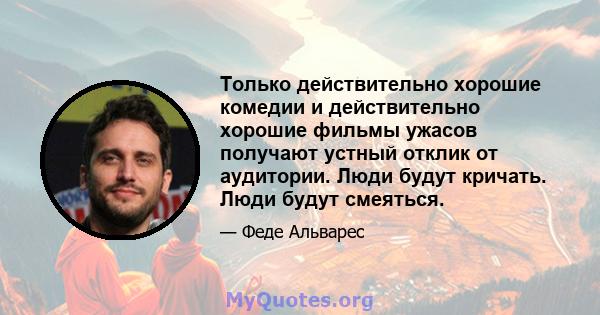 Только действительно хорошие комедии и действительно хорошие фильмы ужасов получают устный отклик от аудитории. Люди будут кричать. Люди будут смеяться.