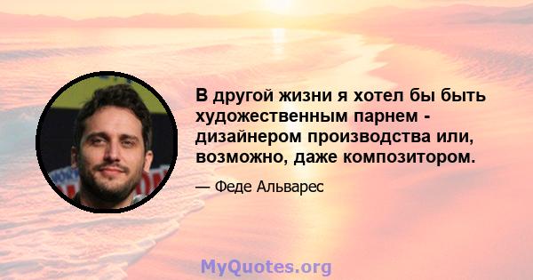 В другой жизни я хотел бы быть художественным парнем - дизайнером производства или, возможно, даже композитором.