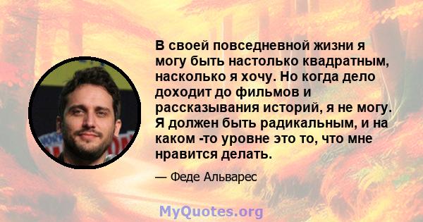 В своей повседневной жизни я могу быть настолько квадратным, насколько я хочу. Но когда дело доходит до фильмов и рассказывания историй, я не могу. Я должен быть радикальным, и на каком -то уровне это то, что мне