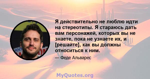 Я действительно не люблю идти на стереотипы. Я стараюсь дать вам персонажей, которых вы не знаете, пока не узнаете их, и [решайте], как вы должны относиться к ним.