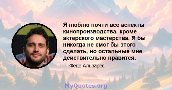 Я люблю почти все аспекты кинопроизводства, кроме актерского мастерства. Я бы никогда не смог бы этого сделать, но остальные мне действительно нравится.