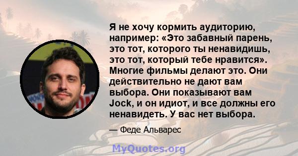 Я не хочу кормить аудиторию, например: «Это забавный парень, это тот, которого ты ненавидишь, это тот, который тебе нравится». Многие фильмы делают это. Они действительно не дают вам выбора. Они показывают вам Jock, и