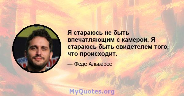 Я стараюсь не быть впечатляющим с камерой. Я стараюсь быть свидетелем того, что происходит.