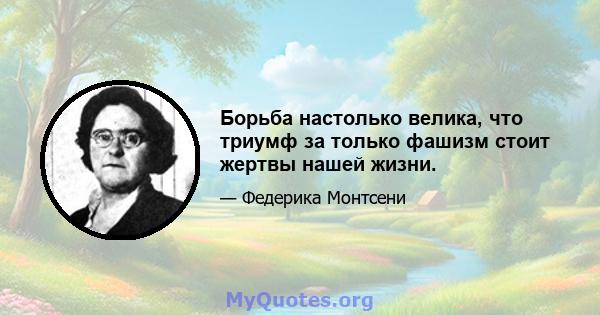 Борьба настолько велика, что триумф за только фашизм стоит жертвы нашей жизни.