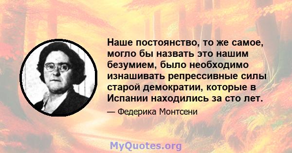 Наше постоянство, то же самое, могло бы назвать это нашим безумием, было необходимо изнашивать репрессивные силы старой демократии, которые в Испании находились за сто лет.