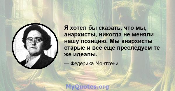 Я хотел бы сказать, что мы, анархисты, никогда не меняли нашу позицию. Мы анархисты старые и все еще преследуем те же идеалы.