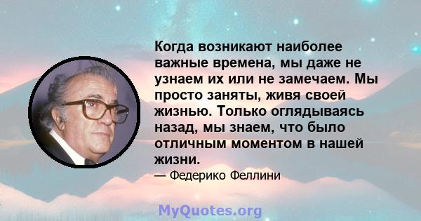 Когда возникают наиболее важные времена, мы даже не узнаем их или не замечаем. Мы просто заняты, живя своей жизнью. Только оглядываясь назад, мы знаем, что было отличным моментом в нашей жизни.