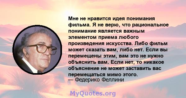 Мне не нравится идея понимания фильма. Я не верю, что рациональное понимание является важным элементом приема любого произведения искусства. Либо фильм может сказать вам, либо нет. Если вы перемещены этим, вам это не