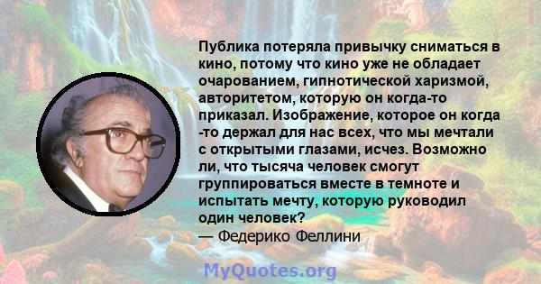 Публика потеряла привычку сниматься в кино, потому что кино уже не обладает очарованием, гипнотической харизмой, авторитетом, которую он когда-то приказал. Изображение, которое он когда -то держал для нас всех, что мы