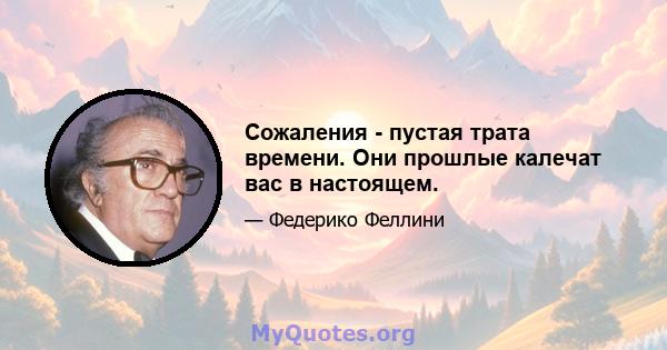 Сожаления - пустая трата времени. Они прошлые калечат вас в настоящем.