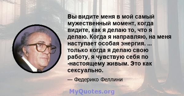 Вы видите меня в мой самый мужественный момент, когда видите, как я делаю то, что я делаю. Когда я направляю, на меня наступает особая энергия. ... только когда я делаю свою работу, я чувствую себя по -настоящему живым. 