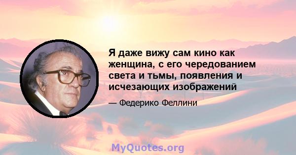 Я даже вижу сам кино как женщина, с его чередованием света и тьмы, появления и исчезающих изображений