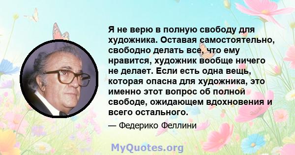 Я не верю в полную свободу для художника. Оставая самостоятельно, свободно делать все, что ему нравится, художник вообще ничего не делает. Если есть одна вещь, которая опасна для художника, это именно этот вопрос об