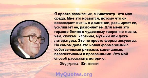 Я просто рассказчик, а кинотеатр - это моя среда. Мне это нравится, потому что он воссоздает жизнь в движении, расширяет ее, усиливает ее, разгоняет ее. Для меня это гораздо ближе к чудесному творению жизни, чем,