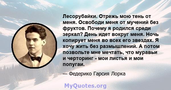 Лесорубайки. Отрежь мою тень от меня. Освободи меня от мучений без фруктов. Почему я родился среди зеркал? День идет вокруг меня. Ночь копирует меня во всех его звездах. Я хочу жить без размышлений. А потом позвольте