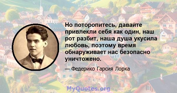 Но поторопитесь, давайте привлекли себя как один, наш рот разбит, наша душа укусила любовь, поэтому время обнаруживает нас безопасно уничтожено.