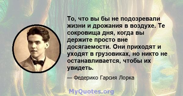 То, что вы бы не подозревали жизни и дрожания в воздухе. Те сокровища дня, когда вы держите просто вне досягаемости. Они приходят и уходят в грузовиках, но никто не останавливается, чтобы их увидеть.