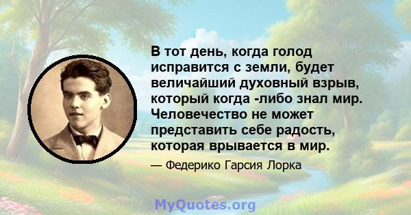 В тот день, когда голод исправится с земли, будет величайший духовный взрыв, который когда -либо знал мир. Человечество не может представить себе радость, которая врывается в мир.